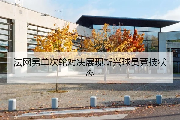 法网男单次轮对决展现新兴球员竞技状态